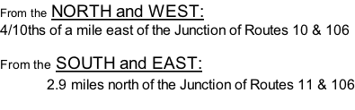 From the NORTH and WEST:   4/10ths of a mile east of the Junction of Routes 10 & 106  From the SOUTH and EAST:                2.9 miles north of the Junction of Routes 11 & 106